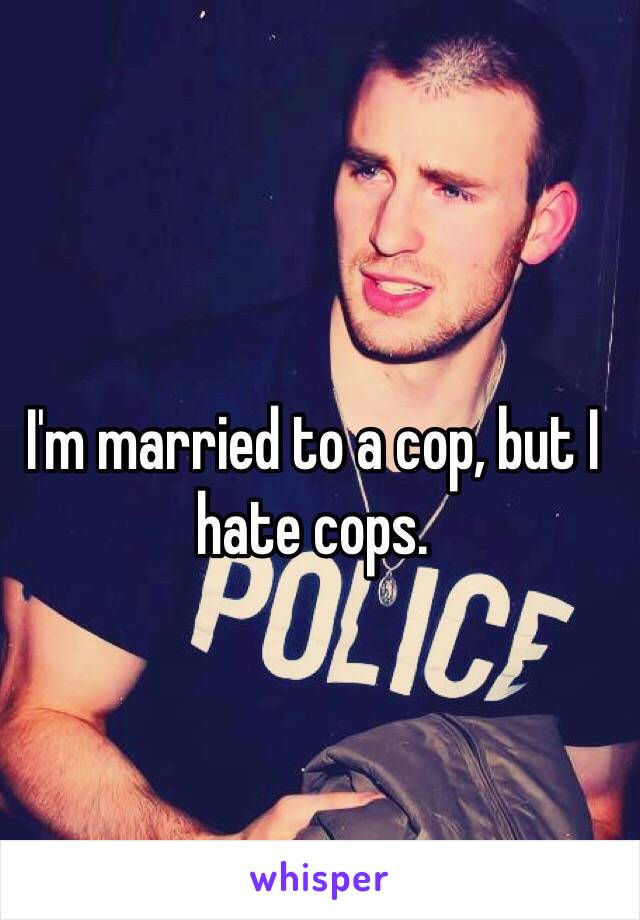 I'm married to a cop, but I hate cops. 