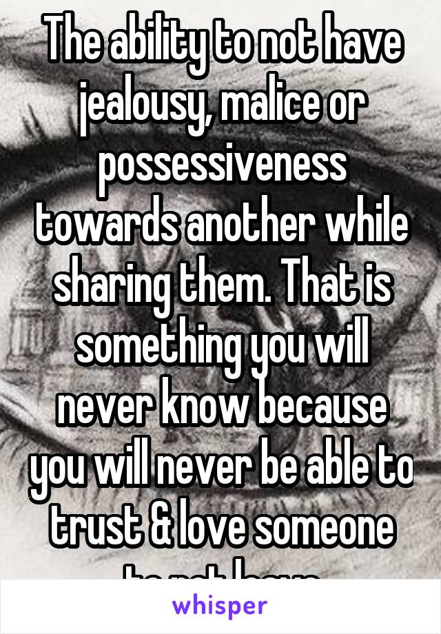 The ability to not have jealousy, malice or possessiveness towards another while sharing them. That is something you will never know because you will never be able to trust & love someone to not leave