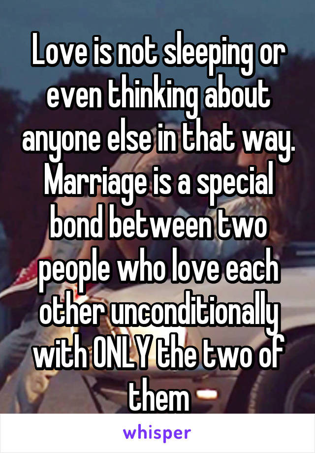 Love is not sleeping or even thinking about anyone else in that way. Marriage is a special bond between two people who love each other unconditionally with ONLY the two of them