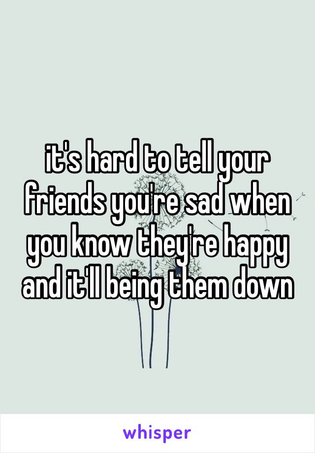it's hard to tell your friends you're sad when you know they're happy and it'll being them down