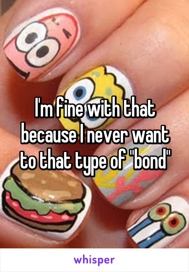 I'm fine with that because I never want to that type of "bond"