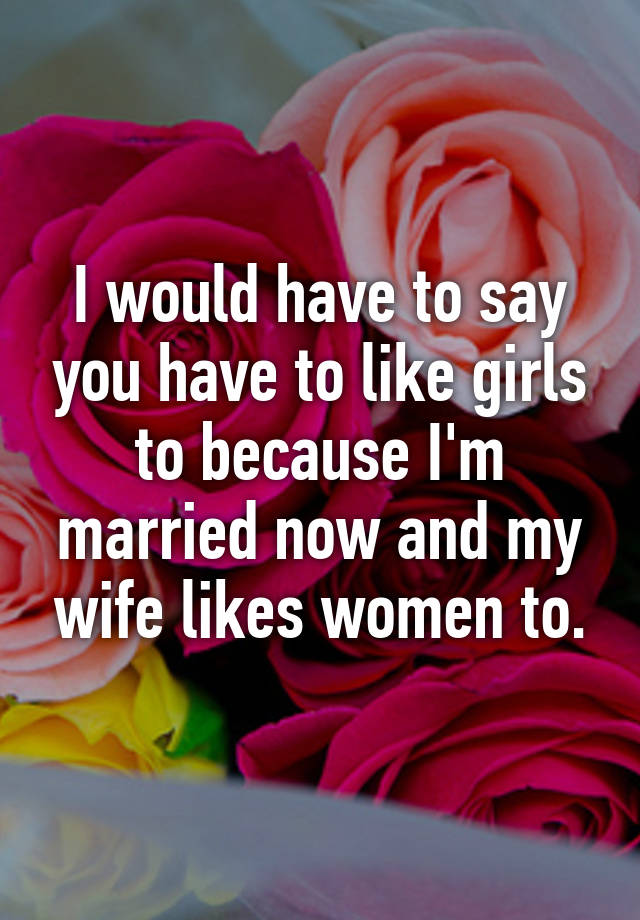 I Would Have To Say You Have To Like Girls To Because Im Married Now And My Wife Likes Women To