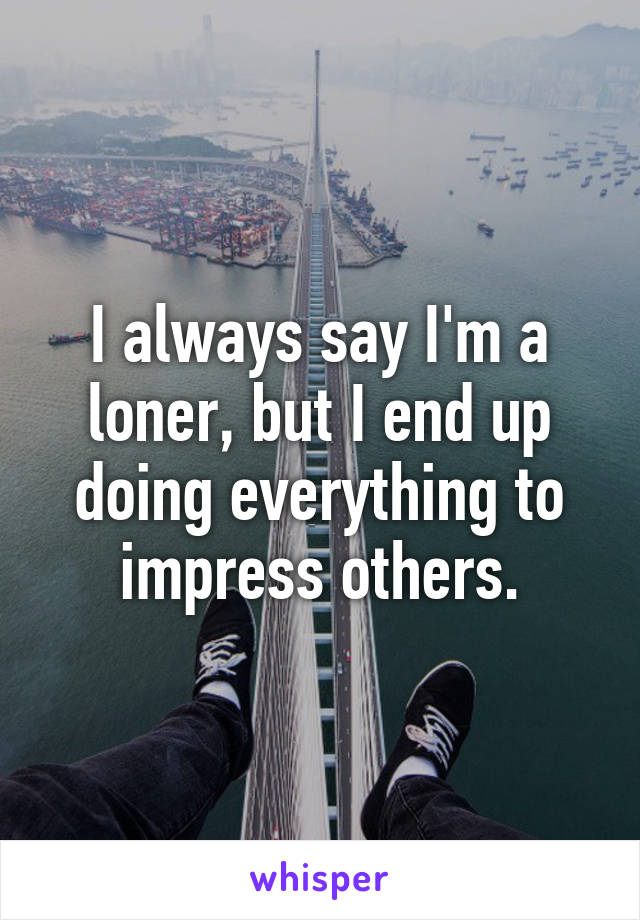 I always say I'm a loner, but I end up doing everything to impress others.