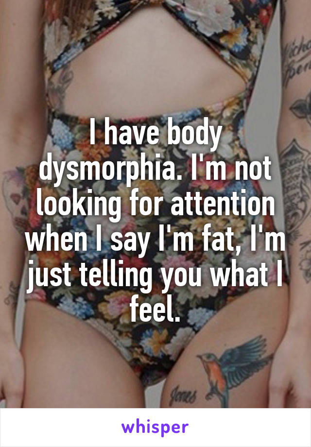 I have body dysmorphia. I'm not looking for attention when I say I'm fat, I'm just telling you what I feel.