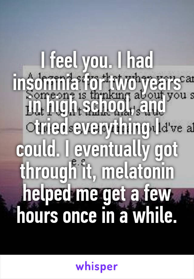 I feel you. I had insomnia for two years in high school, and tried everything I could. I eventually got through it, melatonin helped me get a few hours once in a while.