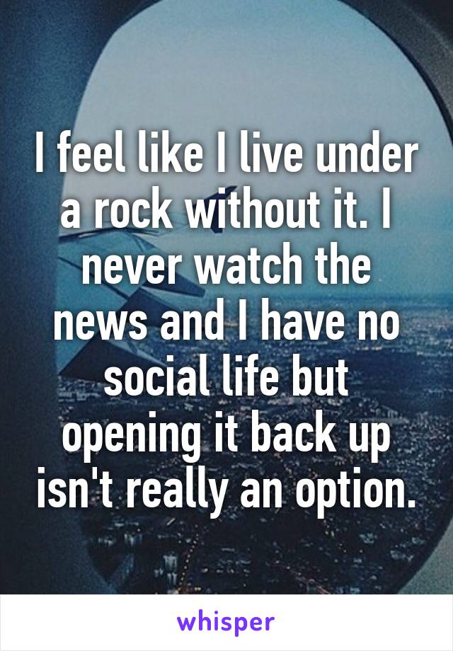 I feel like I live under a rock without it. I never watch the news and I have no social life but opening it back up isn't really an option.