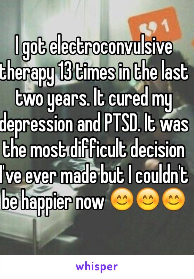 I got electroconvulsive therapy 13 times in the last two years. It cured my depression and PTSD. It was the most difficult decision I've ever made but I couldn't be happier now 😊😊😊