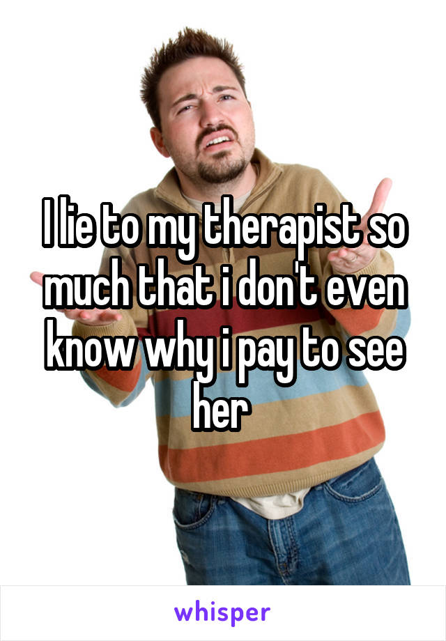 I lie to my therapist so much that i don't even know why i pay to see her 