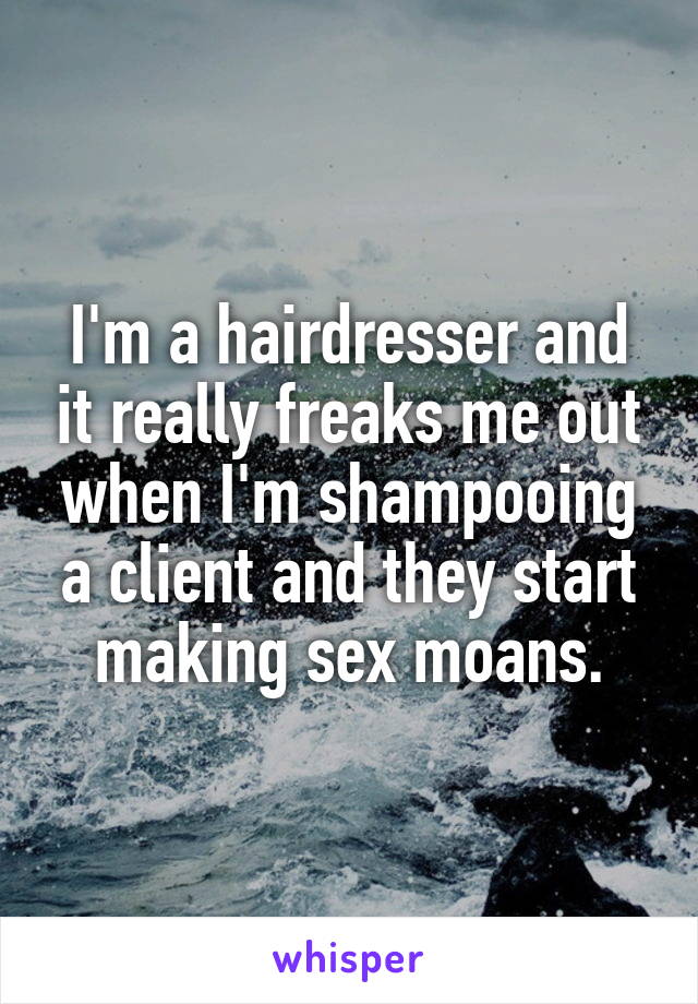 I'm a hairdresser and it really freaks me out when I'm shampooing a client and they start making sex moans.