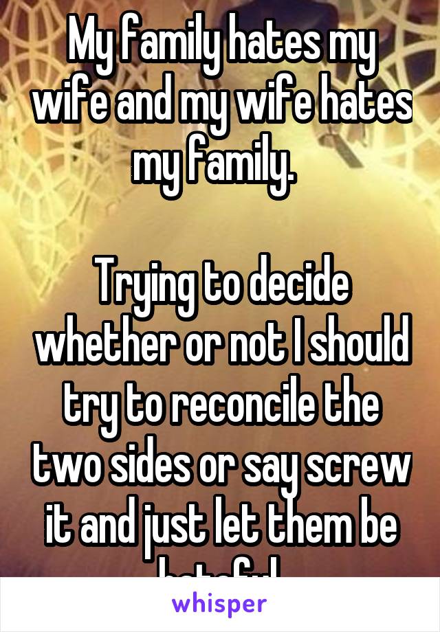 My family hates my wife and my wife hates my family.  

Trying to decide whether or not I should try to reconcile the two sides or say screw it and just let them be hateful.