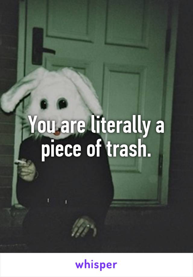 You are literally a piece of trash.