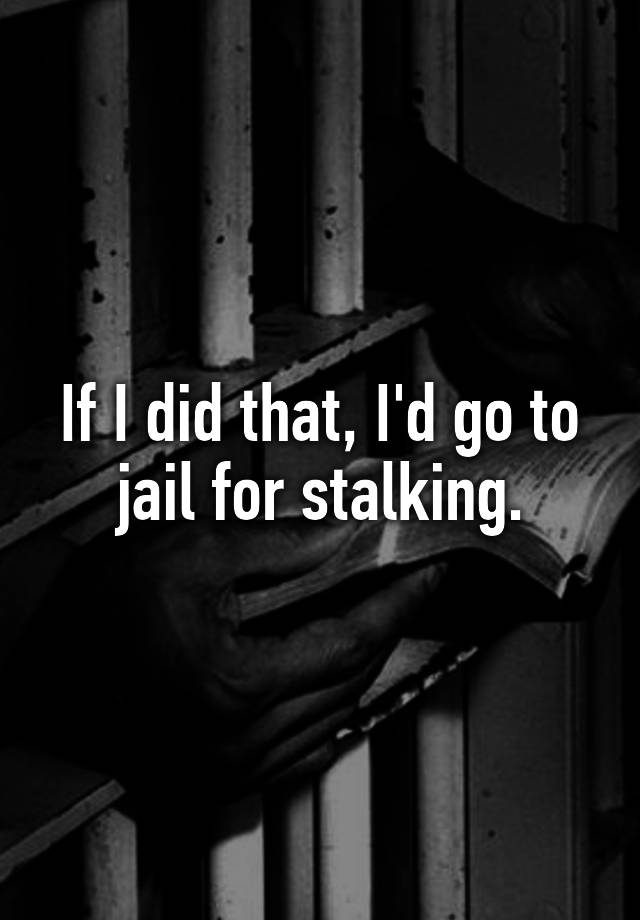 if-i-did-that-i-d-go-to-jail-for-stalking