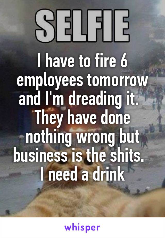 I have to fire 6 employees tomorrow and I'm dreading it.   They have done nothing wrong but business is the shits.   I need a drink