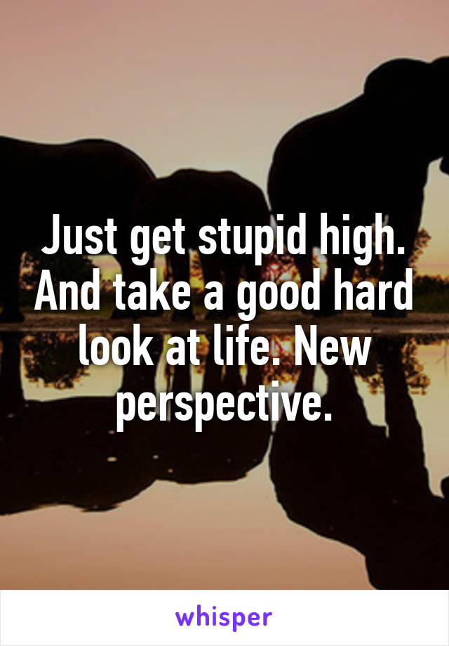 Just get stupid high. And take a good hard look at life. New perspective.