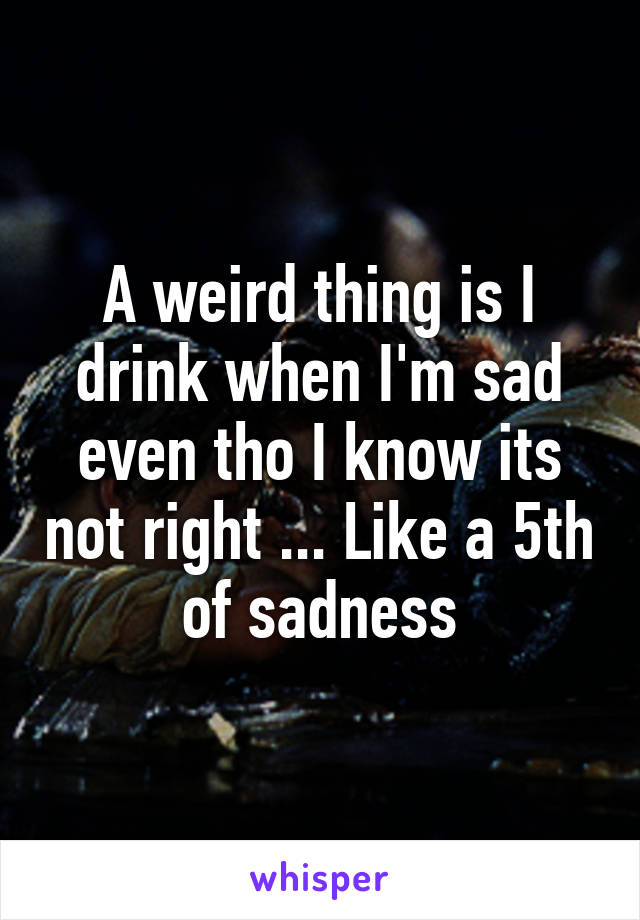 A weird thing is I drink when I'm sad even tho I know its not right ... Like a 5th of sadness