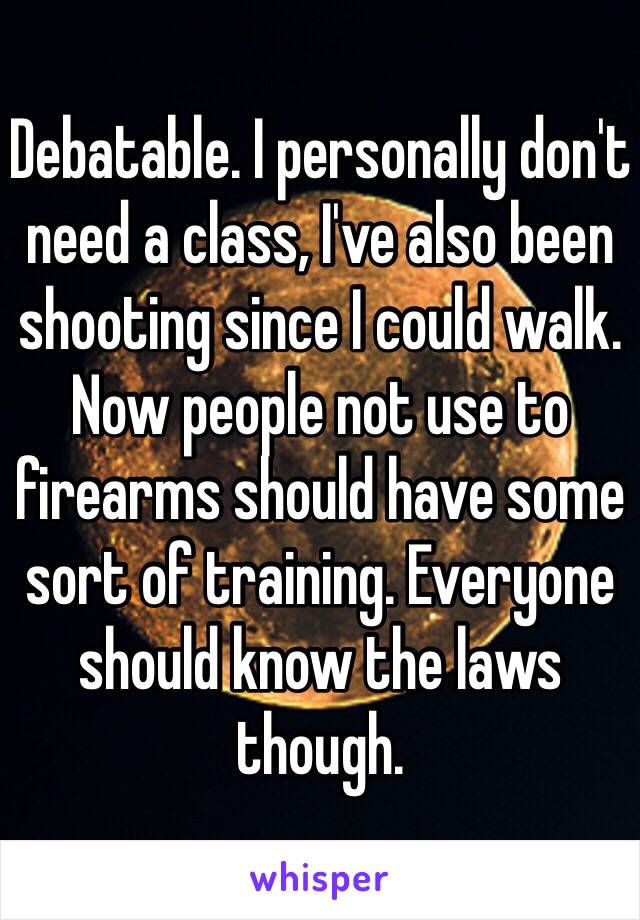 Debatable. I personally don't need a class, I've also been shooting since I could walk. Now people not use to firearms should have some sort of training. Everyone should know the laws though. 