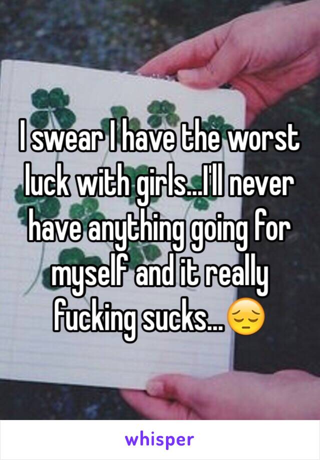 I swear I have the worst luck with girls...I'll never have anything going for myself and it really fucking sucks...😔