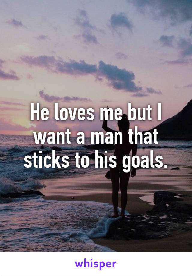 He loves me but I want a man that sticks to his goals.