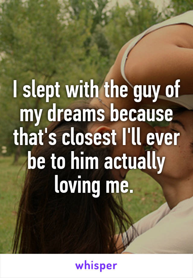 I slept with the guy of my dreams because that's closest I'll ever be to him actually loving me. 