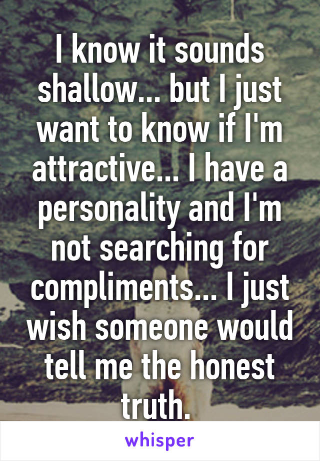 I know it sounds shallow... but I just want to know if I'm attractive... I have a personality and I'm not searching for compliments... I just wish someone would tell me the honest truth. 