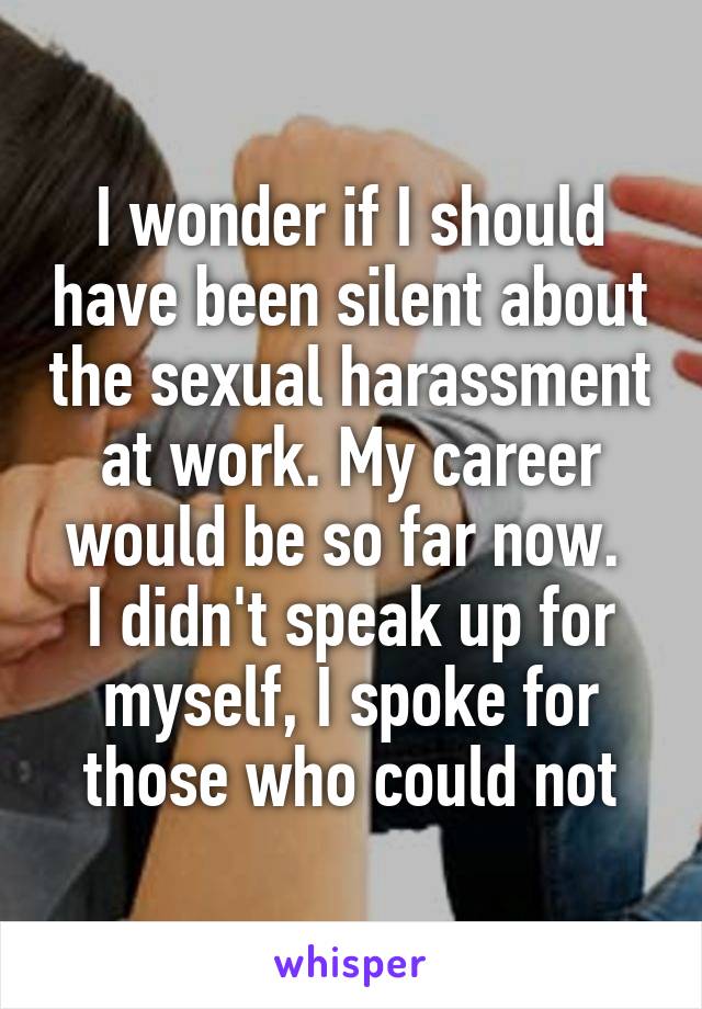 I wonder if I should have been silent about the sexual harassment at work. My career would be so far now. 
I didn't speak up for myself, I spoke for those who could not