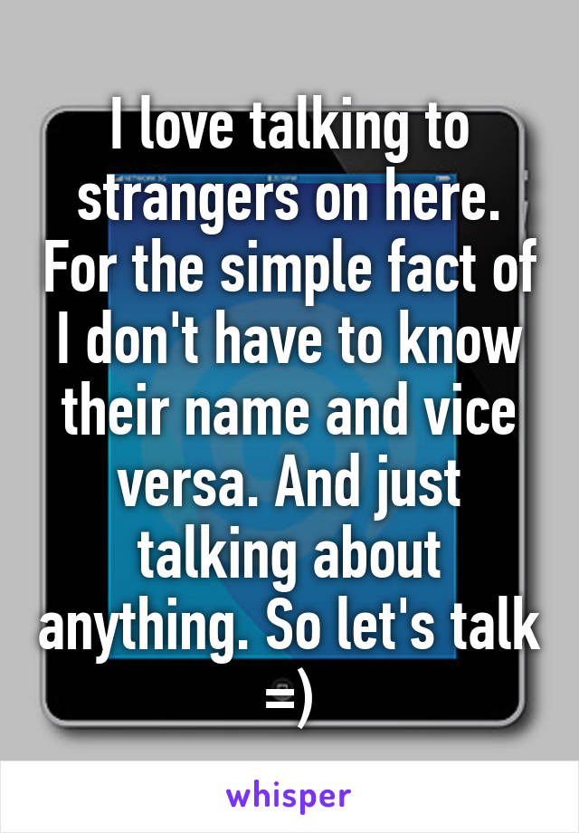 I love talking to strangers on here. For the simple fact of I don't have to know their name and vice versa. And just talking about anything. So let's talk =)
