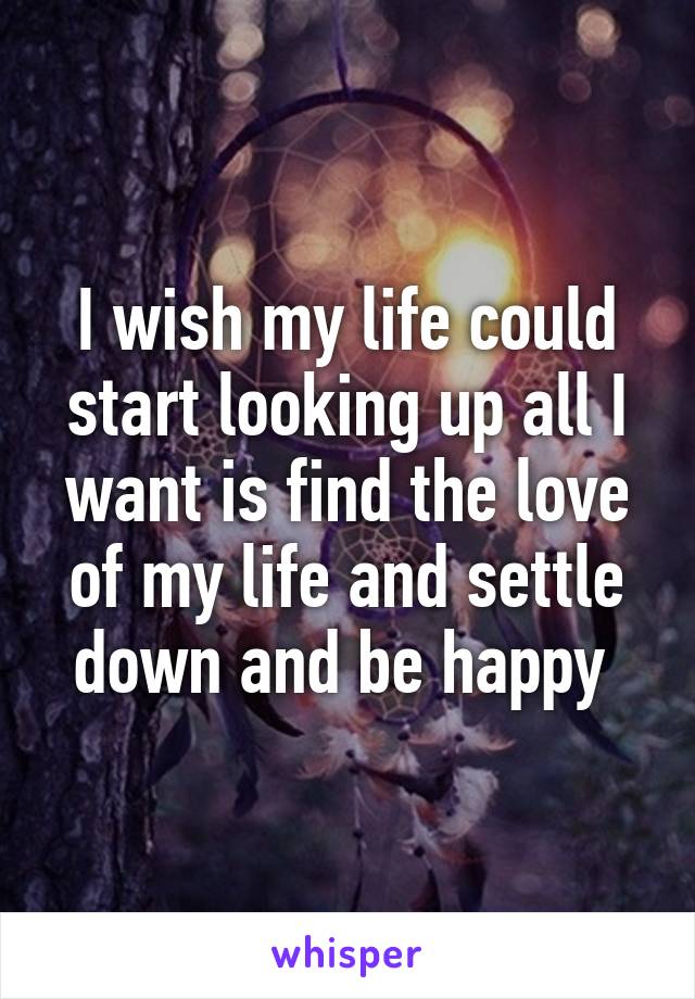 I wish my life could start looking up all I want is find the love of my life and settle down and be happy 