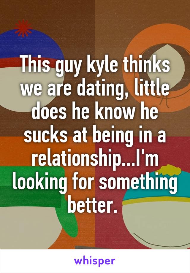 This guy kyle thinks we are dating, little does he know he sucks at being in a relationship...I'm looking for something better. 