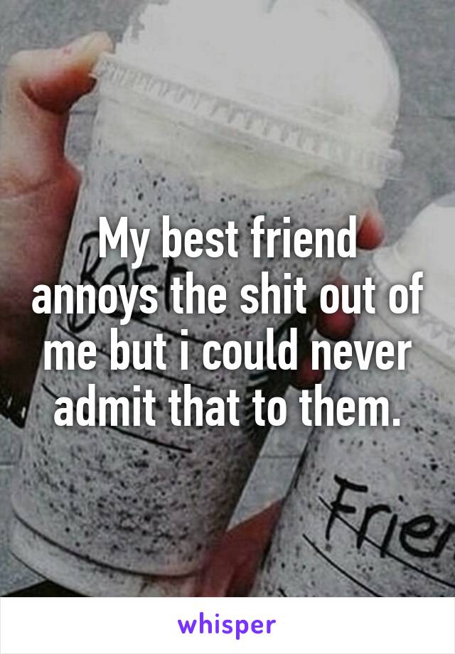 My best friend annoys the shit out of me but i could never admit that to them.
