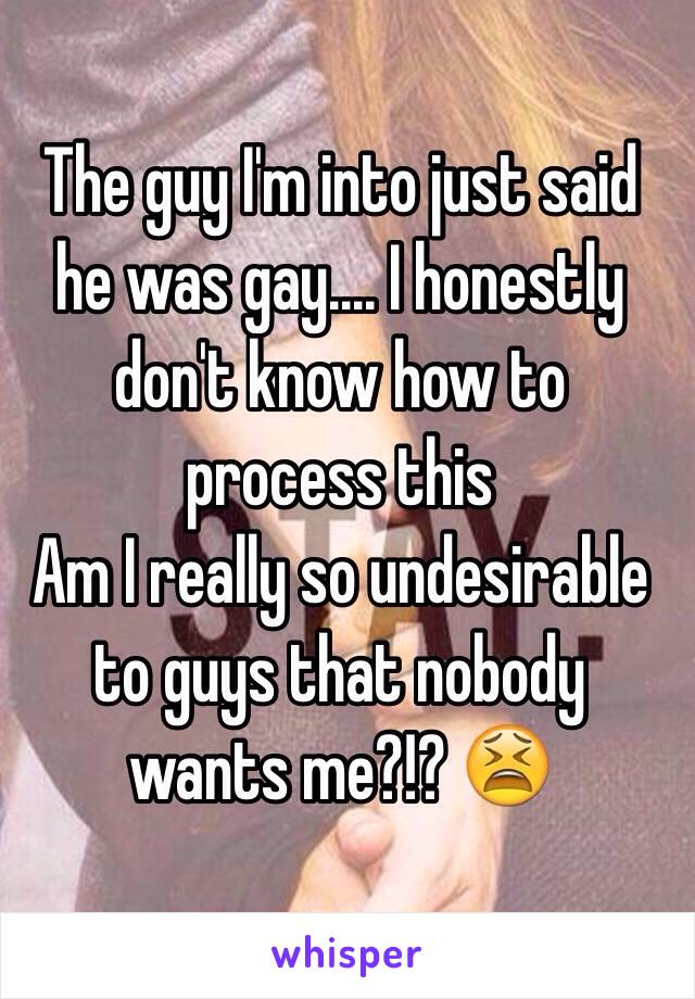 The guy I'm into just said he was gay.... I honestly don't know how to process this 
Am I really so undesirable to guys that nobody wants me?!? 😫