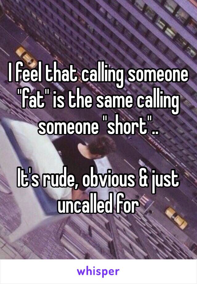 I feel that calling someone "fat" is the same calling someone "short"..

It's rude, obvious & just uncalled for 