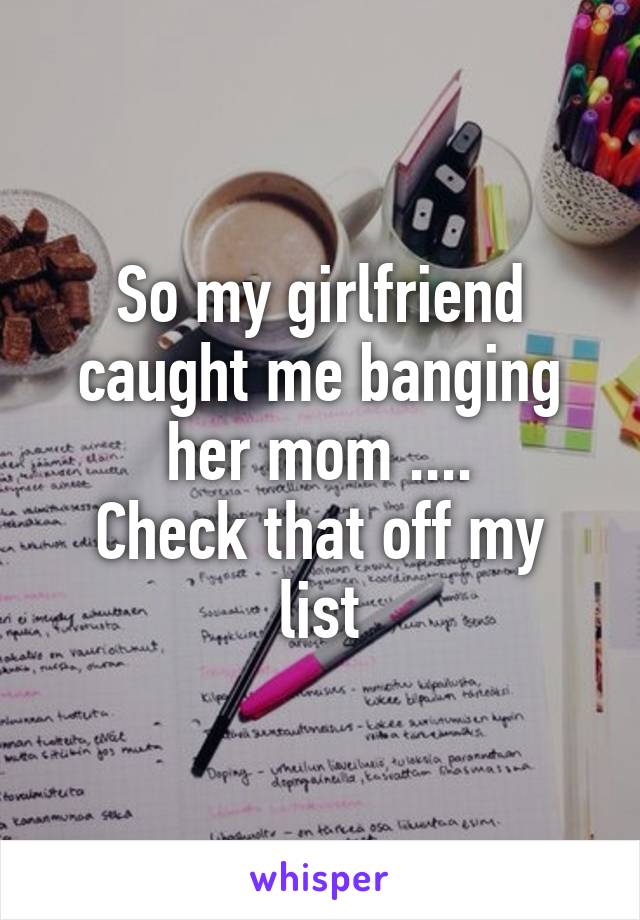 So my girlfriend caught me banging her mom ....
Check that off my list