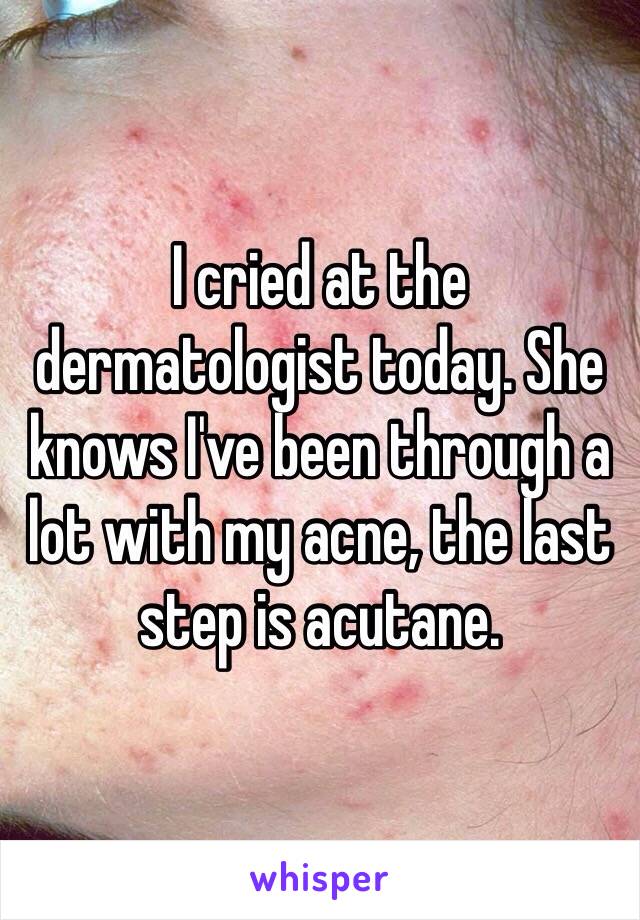 I cried at the dermatologist today. She knows I've been through a lot with my acne, the last step is acutane. 