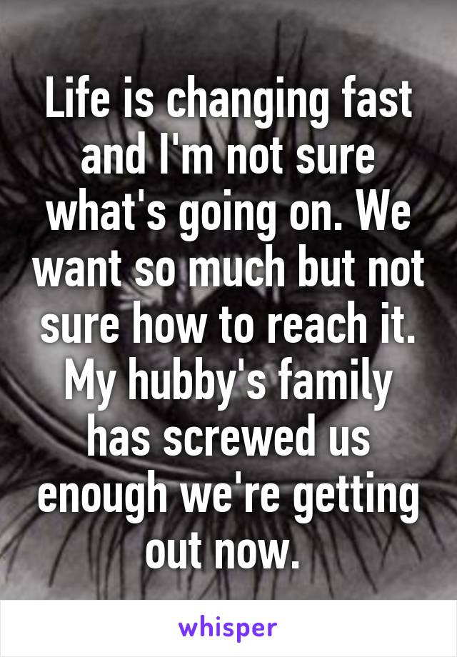Life is changing fast and I'm not sure what's going on. We want so much but not sure how to reach it. My hubby's family has screwed us enough we're getting out now. 