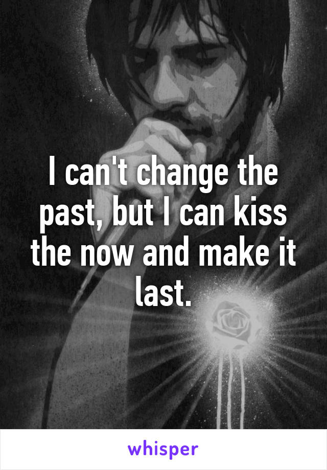 I can't change the past, but I can kiss the now and make it last.