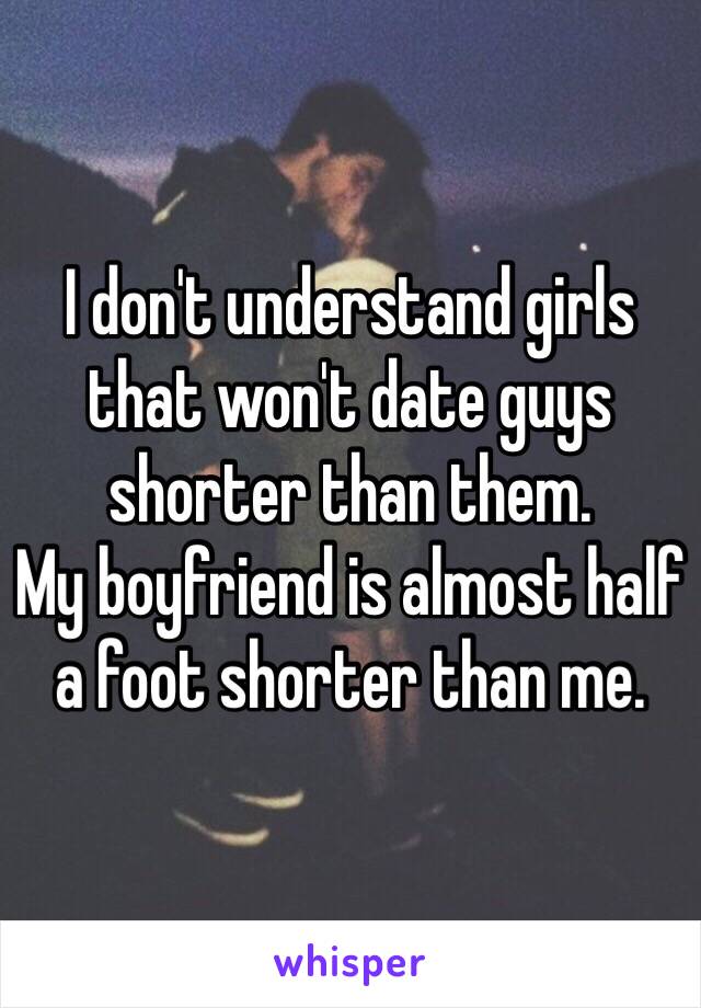 I don't understand girls that won't date guys shorter than them.
My boyfriend is almost half a foot shorter than me.
