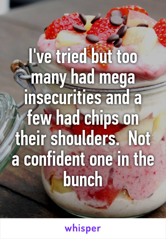 I've tried but too many had mega insecurities and a few had chips on their shoulders.  Not a confident one in the bunch