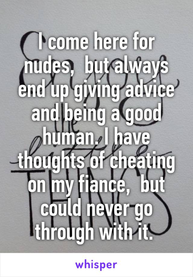I come here for nudes,  but always end up giving advice and being a good human. I have thoughts of cheating on my fiance,  but could never go through with it. 