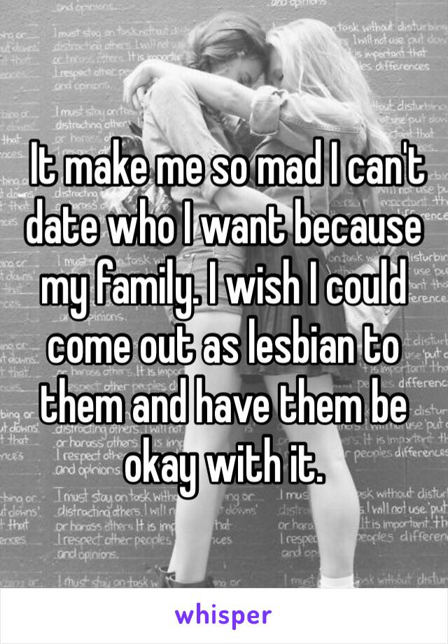  It make me so mad I can't date who I want because my family. I wish I could come out as lesbian to them and have them be okay with it. 