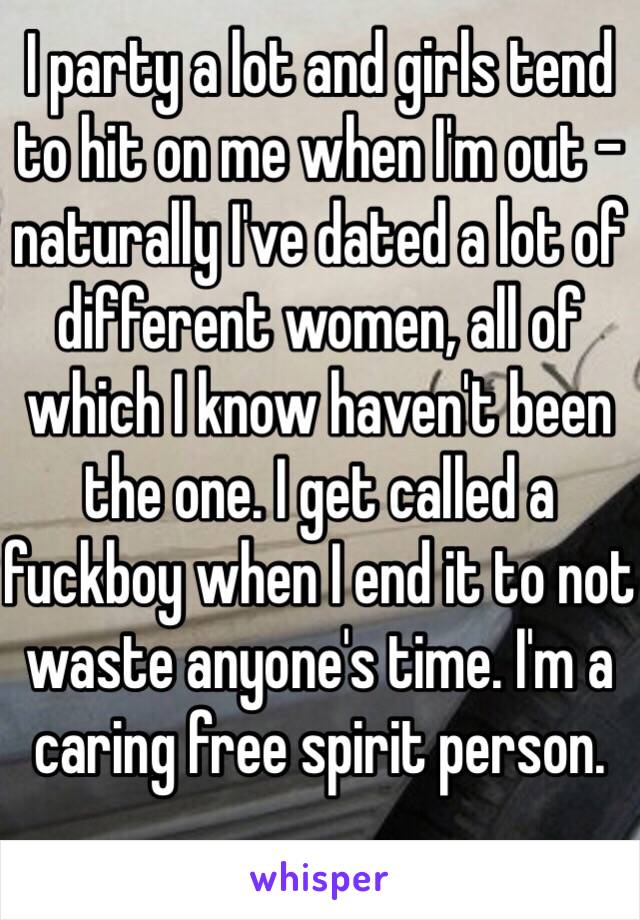 I party a lot and girls tend to hit on me when I'm out - naturally I've dated a lot of different women, all of which I know haven't been the one. I get called a fuckboy when I end it to not waste anyone's time. I'm a caring free spirit person. 