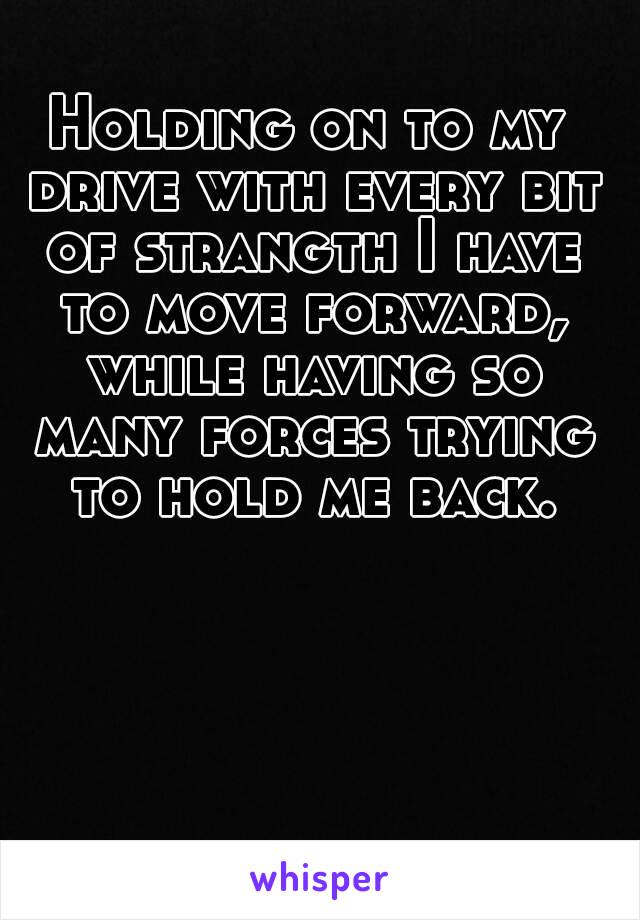 Holding on to my drive with every bit of strangth I have to move forward, while having so many forces trying to hold me back.
