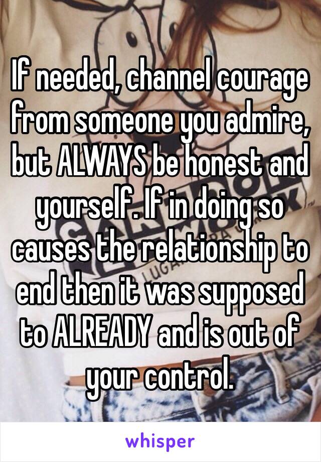 If needed, channel courage from someone you admire, but ALWAYS be honest and yourself. If in doing so causes the relationship to end then it was supposed to ALREADY and is out of your control. 