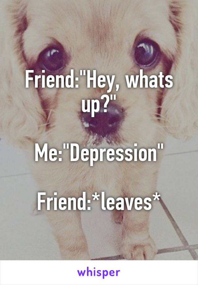 Friend:"Hey, whats up?"

Me:"Depression"

Friend:*leaves*