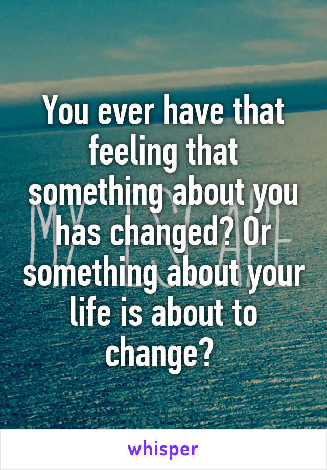 You ever have that feeling that something about you has changed? Or something about your life is about to change? 