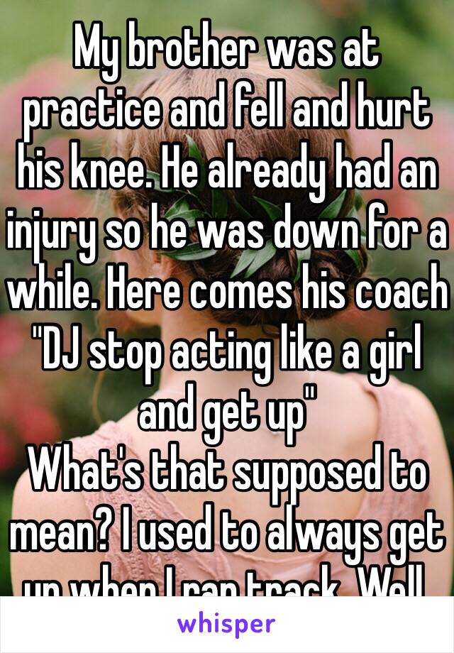 My brother was at practice and fell and hurt his knee. He already had an injury so he was down for a while. Here comes his coach "DJ stop acting like a girl and get up"
What's that supposed to mean? I used to always get up when I ran track. Well. 