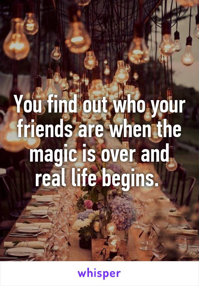 You find out who your friends are when the magic is over and real life begins. 