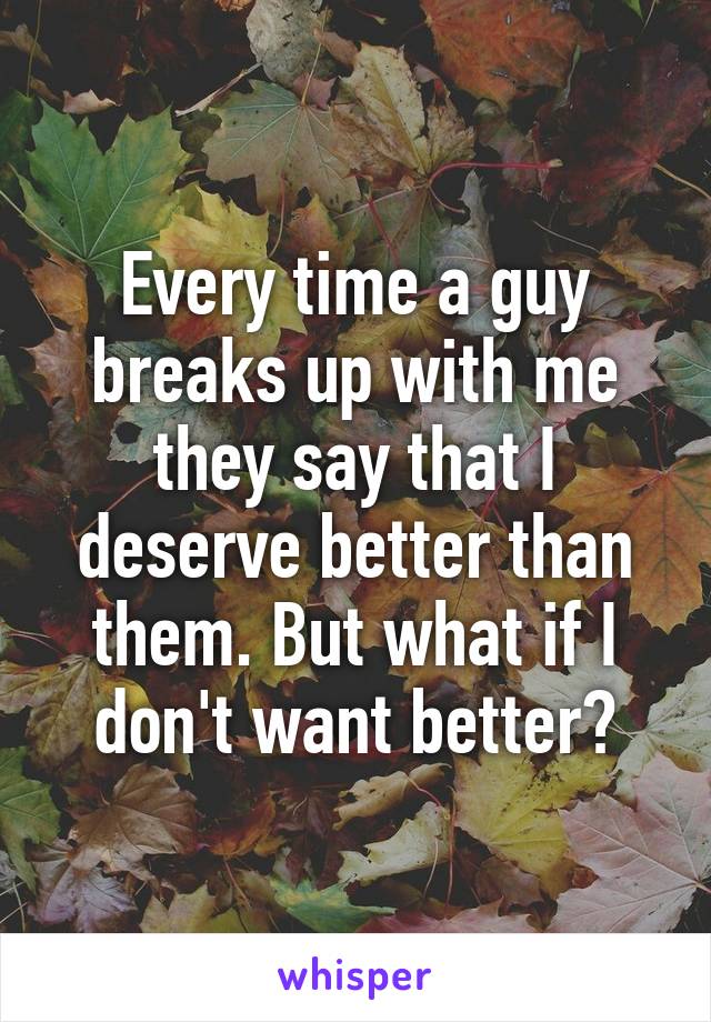 Every time a guy breaks up with me they say that I deserve better than them. But what if I don't want better?