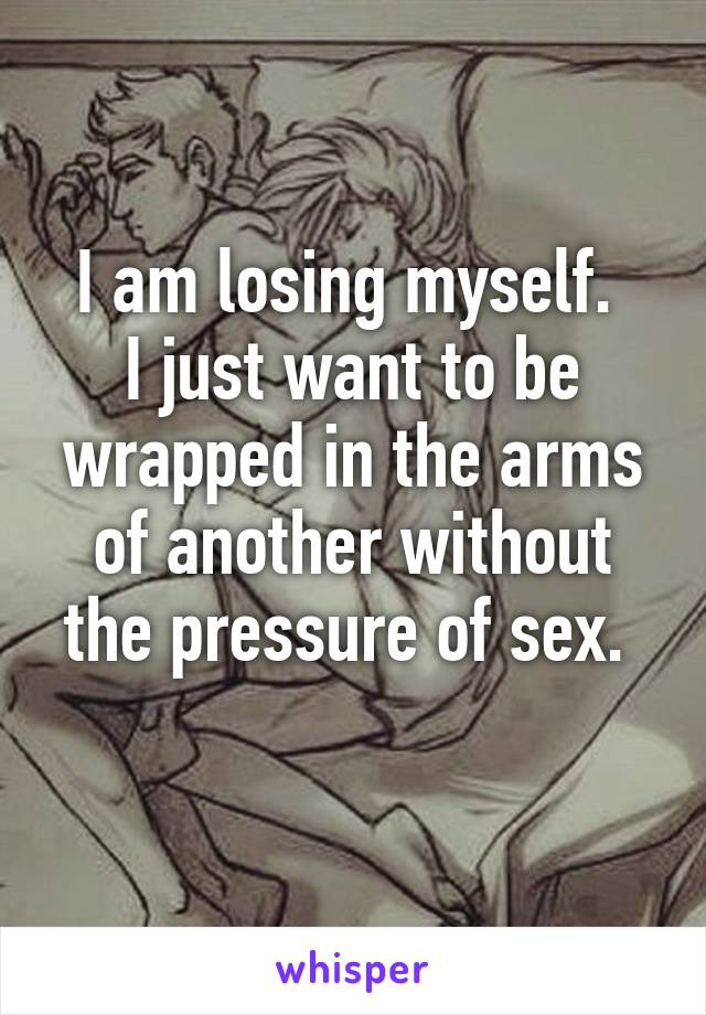 I am losing myself. 
I just want to be wrapped in the arms of another without the pressure of sex. 
