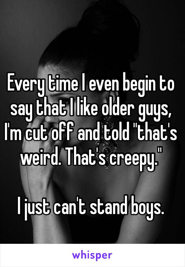 Every time I even begin to say that I like older guys, I'm cut off and told "that's weird. That's creepy." 

I just can't stand boys. 