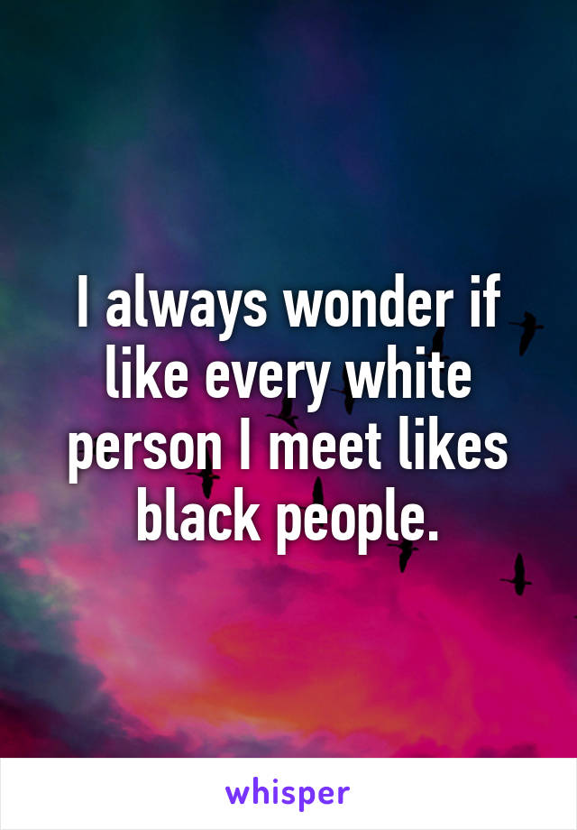 I always wonder if like every white person I meet likes black people.